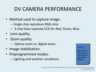 DV CAMERA PERFORMANCE
• Method used to capture image.
– Single chip reproduce RGB color.
– 3-chip have separate CCD for Red, Green, Blue.
• Lens quality.
• Zoom quality.
– Optical zoom vs. digital zoom.
• Image stabilization.
• Preprogrammed modes.
– Lighting and weather conditions.
51
View IT:
Web source
and video on
choosing the
right video
camera.
 
