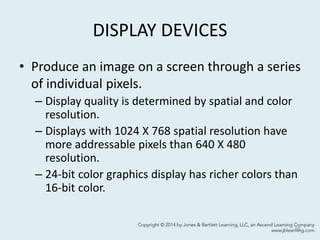 DISPLAY DEVICES
• Produce an image on a screen through a series
of individual pixels.
– Display quality is determined by spatial and color
resolution.
– Displays with 1024 X 768 spatial resolution have
more addressable pixels than 640 X 480
resolution.
– 24-bit color graphics display has richer colors than
16-bit color.
55
 