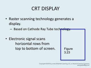 CRT DISPLAY
• Raster scanning technology generates a
display.
– Based on Cathode Ray Tube technology.
• Electronic signal scans
horizontal rows from
top to bottom of screen.
56
Figure
3.23
 