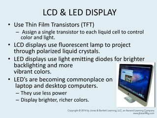 LCD & LED DISPLAY
• Use Thin Film Transistors (TFT)
– Assign a single transistor to each liquid cell to control
color and light.
• LCD displays use fluorescent lamp to project
through polarized liquid crystals.
• LED displays use light emitting diodes for brighter
backlighting and more
vibrant colors.
• LED’s are becoming commonplace on
laptop and desktop computers.
– They use less power
– Display brighter, richer colors.
58
 