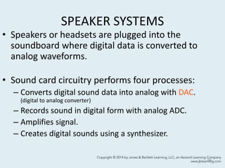 SPEAKER SYSTEMS
• Speakers or headsets are plugged into the
soundboard where digital data is converted to
analog waveforms.
• Sound card circuitry performs four processes:
– Converts digital sound data into analog with DAC.
(digital to analog converter)
– Records sound in digital form with analog ADC.
– Amplifies signal.
– Creates digital sounds using a synthesizer.
59
 