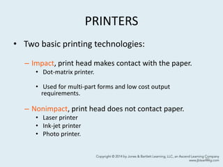 PRINTERS
• Two basic printing technologies:
– Impact, print head makes contact with the paper.
• Dot-matrix printer.
• Used for multi-part forms and low cost output
requirements.
– Nonimpact, print head does not contact paper.
• Laser printer
• Ink-jet printer
• Photo printer.
60
 