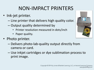 NON-IMPACT PRINTERS
• Ink-jet printer.
– Line printer that delivers high quality color.
– Output quality determined by
• Printer resolution measured in dots/inch
• Paper quality.
• Photo printer.
– Delivers photo-lab-quality output directly from
camera or card.
– Use inkjet cartridges or dye sublimation process to
print image.
61
 