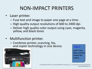 NON-IMPACT PRINTERS
• Laser printer.
– Fuse text and image to paper one page at a time.
– High quality output resolutions of 600 to 2400 dpi.
– Deliver high quality color output using cyan, magenta,
yellow, and black toner.
• Multifunction printer.
– Combines printer, scanning, fax,
and copier technology in one device.
62
View IT
Learn how
laser printers
create the
output.
 