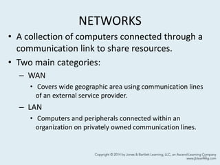 NETWORKS
• A collection of computers connected through a
communication link to share resources.
• Two main categories:
– WAN
• Covers wide geographic area using communication lines
of an external service provider.
– LAN
• Computers and peripherals connected within an
organization on privately owned communication lines.
63
 