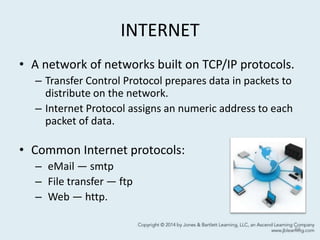 INTERNET
• A network of networks built on TCP/IP protocols.
– Transfer Control Protocol prepares data in packets to
distribute on the network.
– Internet Protocol assigns an numeric address to each
packet of data.
• Common Internet protocols:
– eMail — smtp
– File transfer — ftp
– Web — http.
64
 