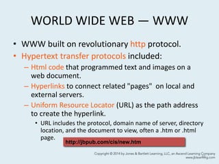 WORLD WIDE WEB — WWW
• WWW built on revolutionary http protocol.
• Hypertext transfer protocols included:
– Html code that programmed text and images on a
web document.
– Hyperlinks to connect related "pages" on local and
external servers.
– Uniform Resource Locator (URL) as the path address
to create the hyperlink.
• URL includes the protocol, domain name of server, directory
location, and the document to view, often a .htm or .html
page.
65
http://jbpub.com/cis/new.htm
 