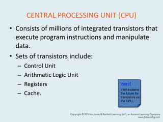 CENTRAL PROCESSING UNIT (CPU)
• Consists of millions of integrated transistors that
execute program instructions and manipulate
data.
• Sets of transistors include:
– Control Unit
– Arithmetic Logic Unit
– Registers
– Cache.
8
View IT
Intel explains
the future for
transistors on
the CPU.
 