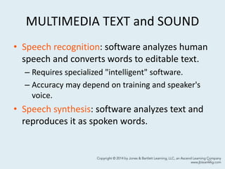 MULTIMEDIA TEXT and SOUND
• Speech recognition: software analyzes human
speech and converts words to editable text.
– Requires specialized "intelligent" software.
– Accuracy may depend on training and speaker's
voice.
• Speech synthesis: software analyzes text and
reproduces it as spoken words.
22
 