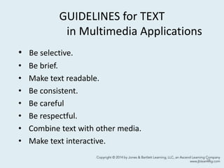 GUIDELINES for TEXT
in Multimedia Applications
• Be selective.
• Be brief.
• Make text readable.
• Be consistent.
• Be careful
• Be respectful.
• Combine text with other media.
• Make text interactive.
28
 