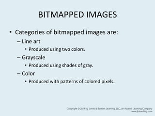 BITMAPPED IMAGES
• Categories of bitmapped images are:
– Line art
• Produced using two colors.
– Grayscale
• Produced using shades of gray.
– Color
• Produced with patterns of colored pixels.
11
 