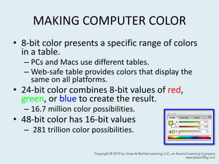 MAKING COMPUTER COLOR
• 8-bit color presents a specific range of colors
in a table.
– PCs and Macs use different tables.
– Web-safe table provides colors that display the
same on all platforms.
• 24-bit color combines 8-bit values of red,
green, or blue to create the result.
– 16.7 million color possibilities.
• 48-bit color has 16-bit values
– 281 trillion color possibilities.
15
 