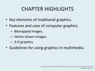 CHAPTER HIGHLIGHTS
• Key elements of traditional graphics.
• Features and uses of computer graphics.
– Bitmapped images.
– Vector-drawn images.
– 3-D graphics.
• Guidelines for using graphics in multimedia.
2
 