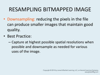 RESAMPLING BITMAPPED IMAGE
• Downsampling: reducing the pixels in the file
can produce smaller images that maintain good
quality.
• Best Practice:
– Capture at highest possible spatial resolutions when
possible and downsample as needed for various
uses of the image.
22
 