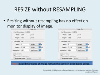 RESIZE without RESAMPLING
• Resizing without resampling has no effect on
monitor display of image.
25
Note: pixel dimensions of image remain the same in both dialog boxes.
 