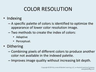 COLOR RESOLUTION
• Indexing
– A specific palette of colors is identified to optimize the
appearance of lower color resolution image.
– Two methods to create the index of colors:
• Adaptive
• Perceptual.
• Dithering
– Combining pixels of different colors to produce another
color not available in the indexed palette.
– Improves image quality without increasing bit depth.
26
 