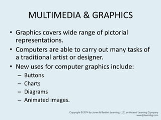 MULTIMEDIA & GRAPHICS
• Graphics covers wide range of pictorial
representations.
• Computers are able to carry out many tasks of
a traditional artist or designer.
• New uses for computer graphics include:
– Buttons
– Charts
– Diagrams
– Animated images.
3
 