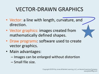VECTOR-DRAWN GRAPHICS
• Vector: a line with length, curvature, and
direction.
• Vector graphics: images created from
mathematically defined shapes.
• Draw programs: software used to create
vector graphics.
• Main advantages:
– Images can be enlarged without distortion
– Small file size.
30
 