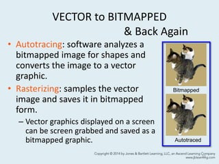 VECTOR to BITMAPPED
& Back Again
• Autotracing: software analyzes a
bitmapped image for shapes and
converts the image to a vector
graphic.
• Rasterizing: samples the vector
image and saves it in bitmapped
form.
– Vector graphics displayed on a screen
can be screen grabbed and saved as a
bitmapped graphic.
33
Bitmapped
Autotraced
 