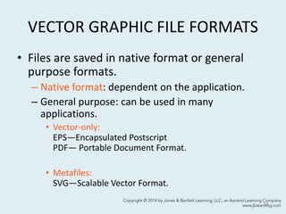 VECTOR GRAPHIC FILE FORMATS
• Files are saved in native format or general
purpose formats.
– Native format: dependent on the application.
– General purpose: can be used in many
applications.
• Vector-only:
EPS—Encapsulated Postscript
PDF— Portable Document Format.
• Metafiles:
SVG—Scalable Vector Format.
34
 