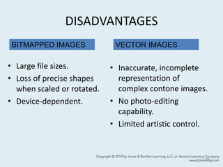 DISADVANTAGES
• Large file sizes.
• Loss of precise shapes
when scaled or rotated.
• Device-dependent.
• Inaccurate, incomplete
representation of
complex contone images.
• No photo-editing
capability.
• Limited artistic control.
36
VECTOR IMAGESBITMAPPED IMAGES
 