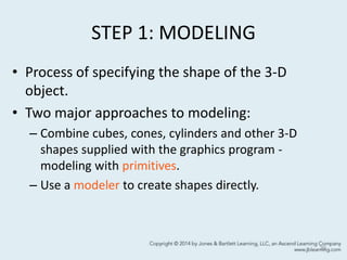 STEP 1: MODELING
• Process of specifying the shape of the 3-D
object.
• Two major approaches to modeling:
– Combine cubes, cones, cylinders and other 3-D
shapes supplied with the graphics program -
modeling with primitives.
– Use a modeler to create shapes directly.
39
 