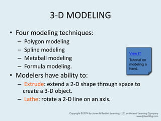 3-D MODELING
• Four modeling techniques:
– Polygon modeling
– Spline modeling
– Metaball modeling
– Formula modeling.
• Modelers have ability to:
– Extrude: extend a 2-D shape through space to
create a 3-D object.
– Lathe: rotate a 2-D line on an axis.
41
View IT
Tutorial on
modeling a
hand.
 