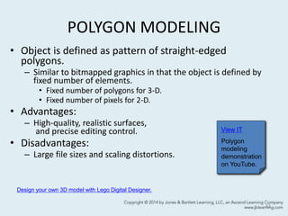 POLYGON MODELING
• Object is defined as pattern of straight-edged
polygons.
– Similar to bitmapped graphics in that the object is defined by
fixed number of elements.
• Fixed number of polygons for 3-D.
• Fixed number of pixels for 2-D.
• Advantages:
– High-quality, realistic surfaces,
and precise editing control.
• Disadvantages:
– Large file sizes and scaling distortions.
42
View IT
Polygon
modeling
demonstration
on YouTube.
Design your own 3D model with Lego Digital Designer.
 