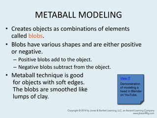 METABALL MODELING
• Creates objects as combinations of elements
called blobs.
• Blobs have various shapes and are either positive
or negative.
– Positive blobs add to the object.
– Negative blobs subtract from the object.
• Metaball technique is good
for objects with soft edges.
The blobs are smoothed like
lumps of clay.
44
View IT
Demonstration
of modeling a
head in Blender
on YouTube.
 