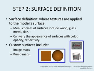 STEP 2: SURFACE DEFINITION
• Surface definition: where textures are applied
to the model's surface.
– Menu choices of surfaces include wood, glass,
metal, skin.
– Can vary the appearance of surfaces with color,
opacity, reflectivity.
• Custom surfaces include:
– Image maps
– Bumb maps.
46
 