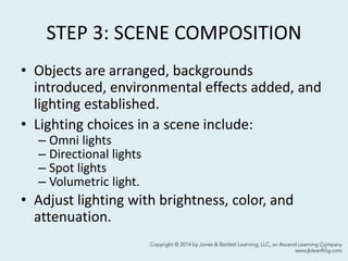 STEP 3: SCENE COMPOSITION
• Objects are arranged, backgrounds
introduced, environmental effects added, and
lighting established.
• Lighting choices in a scene include:
– Omni lights
– Directional lights
– Spot lights
– Volumetric light.
• Adjust lighting with brightness, color, and
attenuation.
47
 
