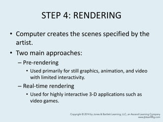 STEP 4: RENDERING
• Computer creates the scenes specified by the
artist.
• Two main approaches:
– Pre-rendering
• Used primarily for still graphics, animation, and video
with limited interactivity.
– Real-time rendering
• Used for highly interactive 3-D applications such as
video games.
48
 