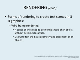 RENDERING (cont.)
• Forms of rendering to create test scenes in 3-
D graphics:
– Wire frame rendering
• A series of lines used to define the shape of an object
without defining its surface.
• Useful to test the basic geometry and placement of an
object.
49
 