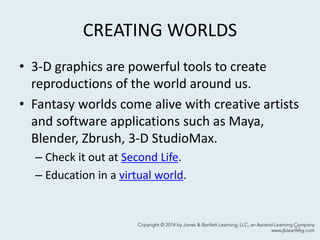 CREATING WORLDS
• 3-D graphics are powerful tools to create
reproductions of the world around us.
• Fantasy worlds come alive with creative artists
and software applications such as Maya,
Blender, Zbrush, 3-D StudioMax.
– Check it out at Second Life.
– Education in a virtual world.
52
 