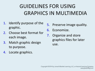 GUIDELINES FOR USING
GRAPHICS IN MULTIMEDIA
1. Identify purpose of the
graphic.
2. Choose best format for
each image.
3. Match graphic design
to purpose.
4. Locate graphics.
5. Preserve image quality.
6. Economize.
7. Organize and store
graphics files for later
use.
53
 