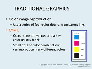 TRADITIONAL GRAPHICS
• Color image reproduction.
– Use a series of four-color dots of transparent inks.
• CYMK
– Cyan, magenta, yellow, and a key
color usually black.
– Small dots of color combinations
can reproduce many different colors.
7
 