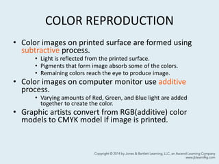 COLOR REPRODUCTION
• Color images on printed surface are formed using
subtractive process.
• Light is reflected from the printed surface.
• Pigments that form image absorb some of the colors.
• Remaining colors reach the eye to produce image.
• Color images on computer monitor use additive
process.
• Varying amounts of Red, Green, and Blue light are added
together to create the color.
• Graphic artists convert from RGB(additive) color
models to CMYK model if image is printed.
8
 