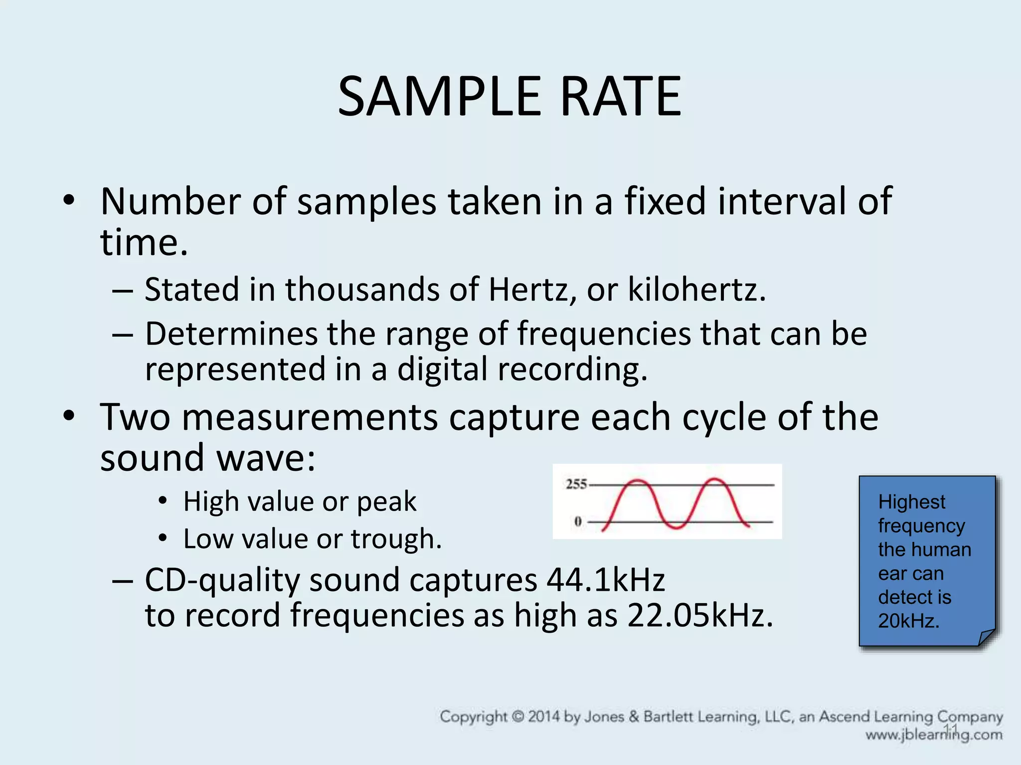 SAMPLE RATE
• Number of samples taken in a fixed interval of
time.
– Stated in thousands of Hertz, or kilohertz.
– Determines the range of frequencies that can be
represented in a digital recording.
• Two measurements capture each cycle of the
sound wave:
• High value or peak
• Low value or trough.
– CD-quality sound captures 44.1kHz
to record frequencies as high as 22.05kHz.
11
Highest
frequency
the human
ear can
detect is
20kHz.
 
