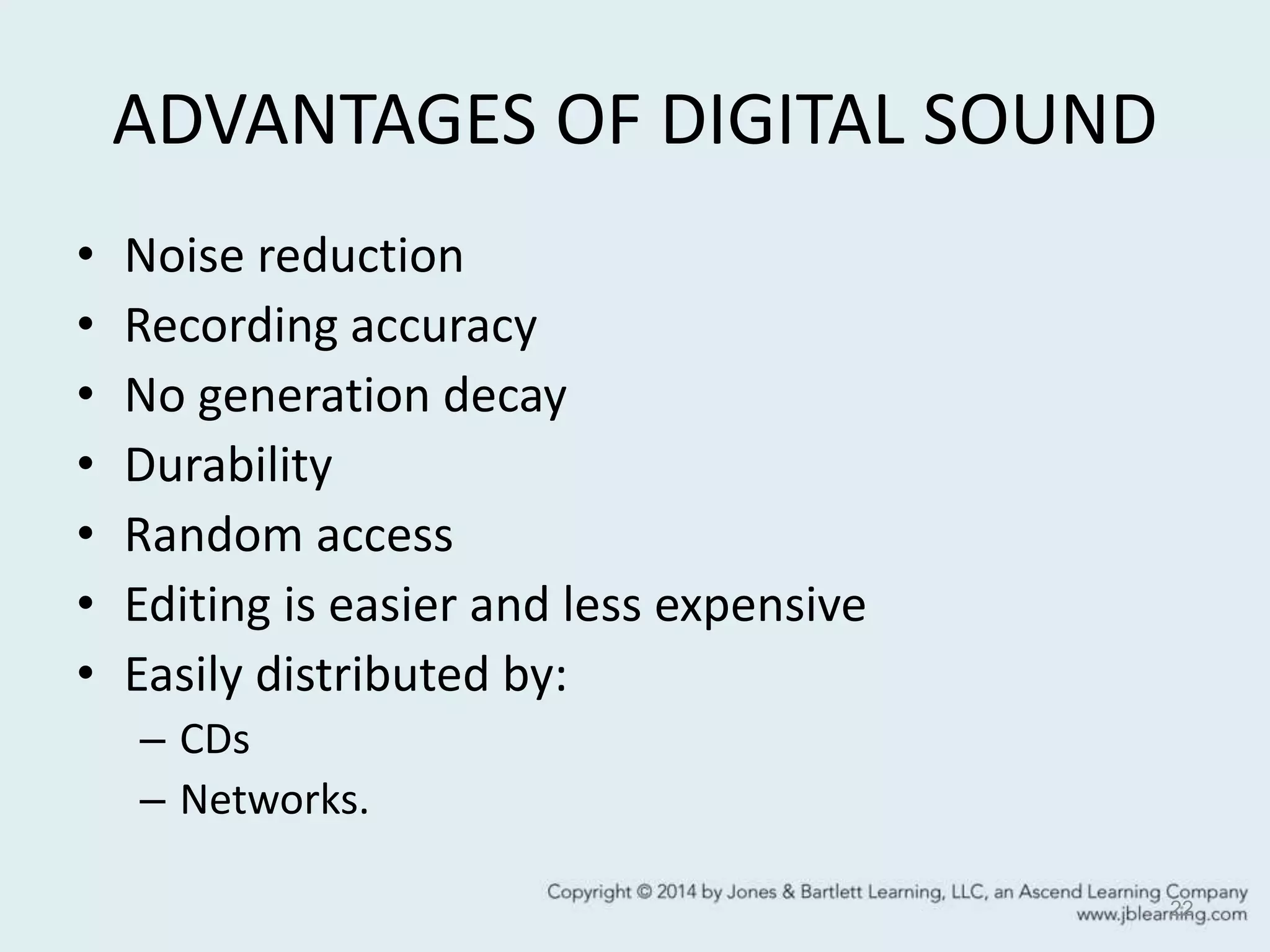 ADVANTAGES OF DIGITAL SOUND
• Noise reduction
• Recording accuracy
• No generation decay
• Durability
• Random access
• Editing is easier and less expensive
• Easily distributed by:
– CDs
– Networks.
22
 