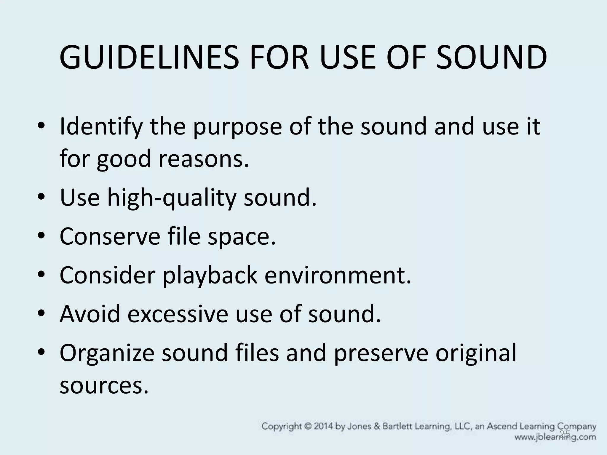 GUIDELINES FOR USE OF SOUND
• Identify the purpose of the sound and use it
for good reasons.
• Use high-quality sound.
• Conserve file space.
• Consider playback environment.
• Avoid excessive use of sound.
• Organize sound files and preserve original
sources.
25
 