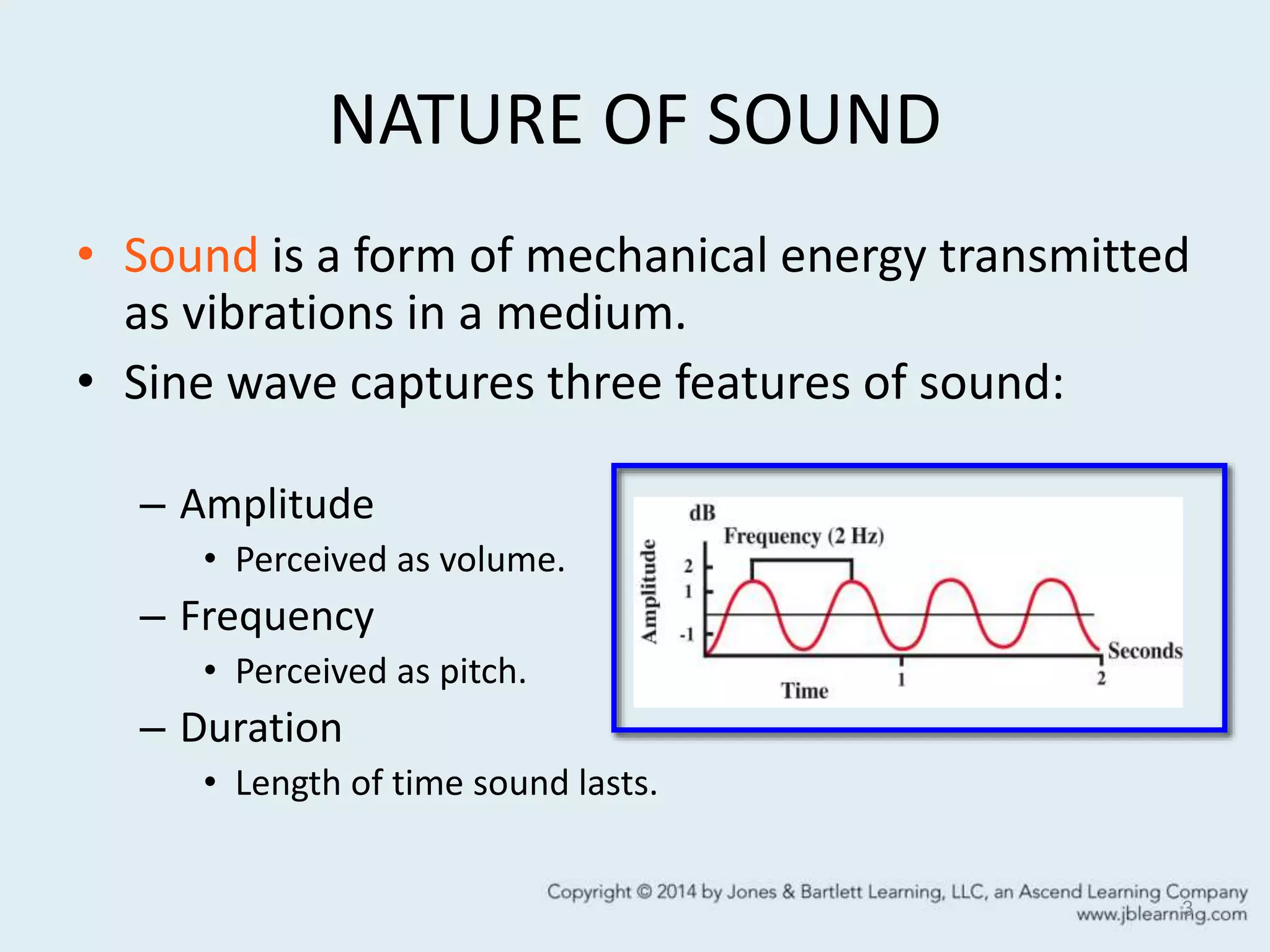 NATURE OF SOUND
• Sound is a form of mechanical energy transmitted
as vibrations in a medium.
• Sine wave captures three features of sound:
– Amplitude
• Perceived as volume.
– Frequency
• Perceived as pitch.
– Duration
• Length of time sound lasts.
3
 