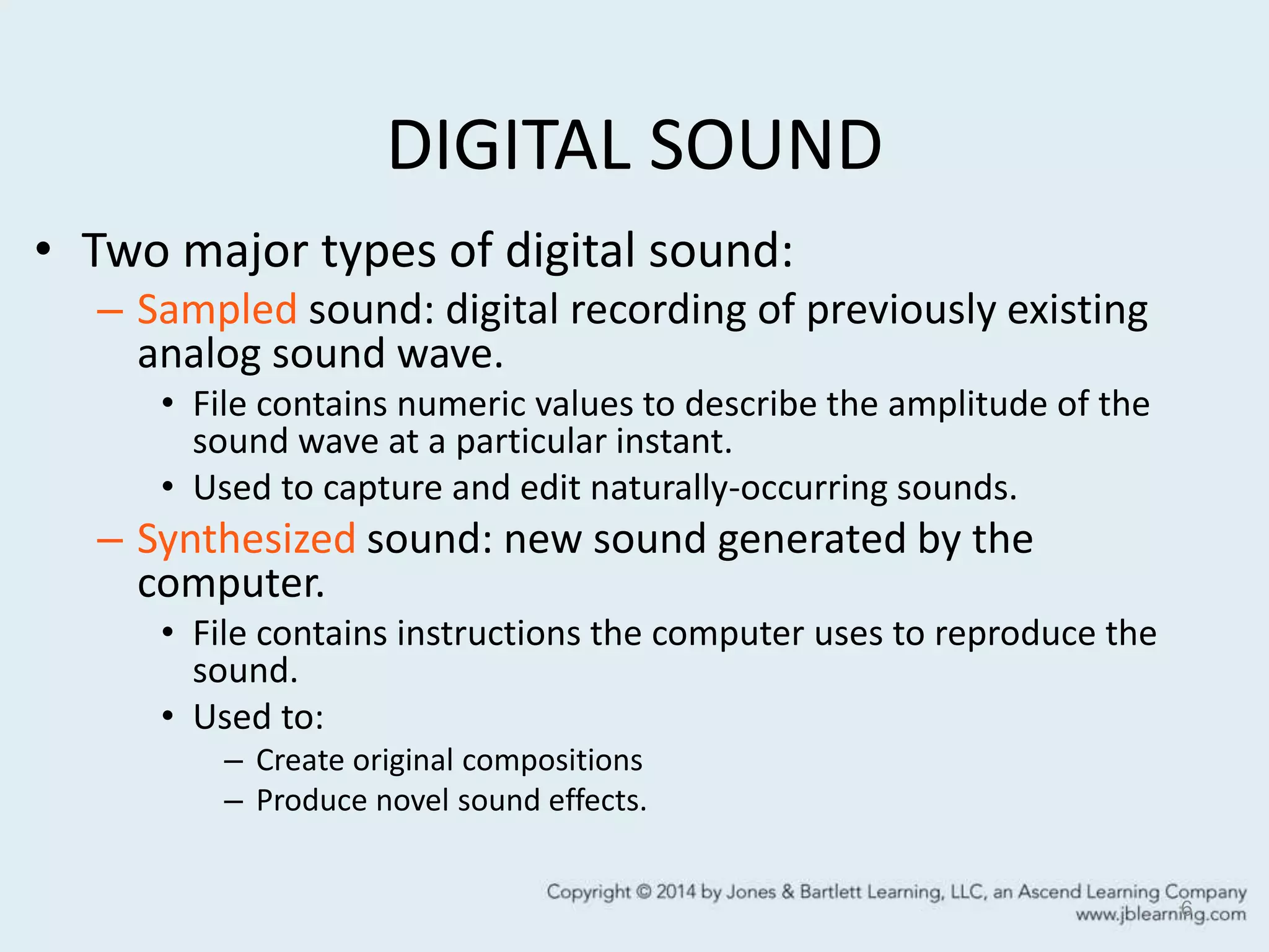 DIGITAL SOUND
• Two major types of digital sound:
– Sampled sound: digital recording of previously existing
analog sound wave.
• File contains numeric values to describe the amplitude of the
sound wave at a particular instant.
• Used to capture and edit naturally-occurring sounds.
– Synthesized sound: new sound generated by the
computer.
• File contains instructions the computer uses to reproduce the
sound.
• Used to:
– Create original compositions
– Produce novel sound effects.
6
 