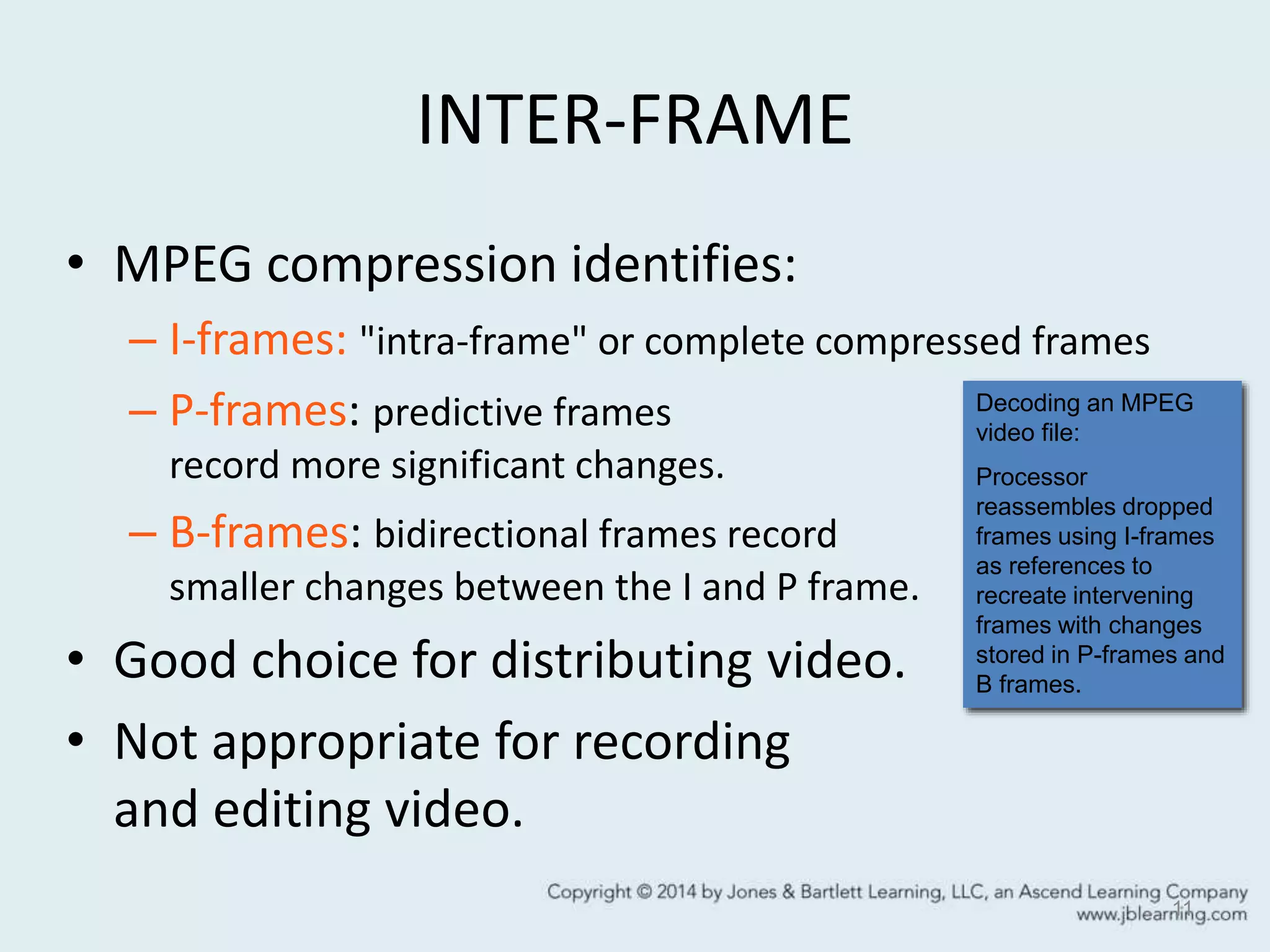 INTER-FRAME
• MPEG compression identifies:
– I-frames: "intra-frame" or complete compressed frames
– P-frames: predictive frames
record more significant changes.
– B-frames: bidirectional frames record
smaller changes between the I and P frame.
• Good choice for distributing video.
• Not appropriate for recording
and editing video.
11
Decoding an MPEG
video file:
Processor
reassembles dropped
frames using I-frames
as references to
recreate intervening
frames with changes
stored in P-frames and
B frames.
 