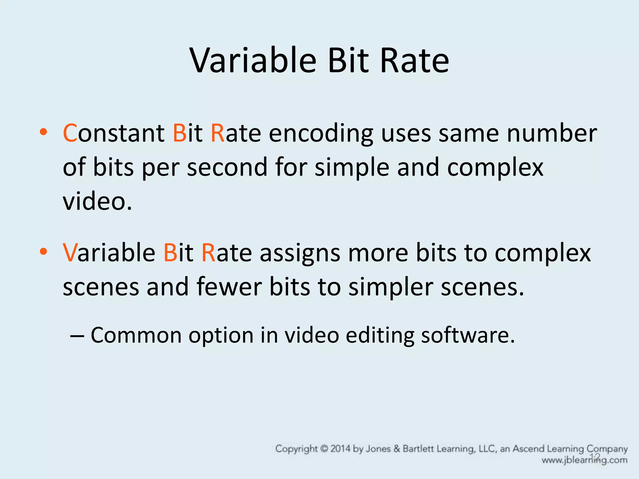 Variable Bit Rate
• Constant Bit Rate encoding uses same number
of bits per second for simple and complex
video.
• Variable Bit Rate assigns more bits to complex
scenes and fewer bits to simpler scenes.
– Common option in video editing software.
12
 