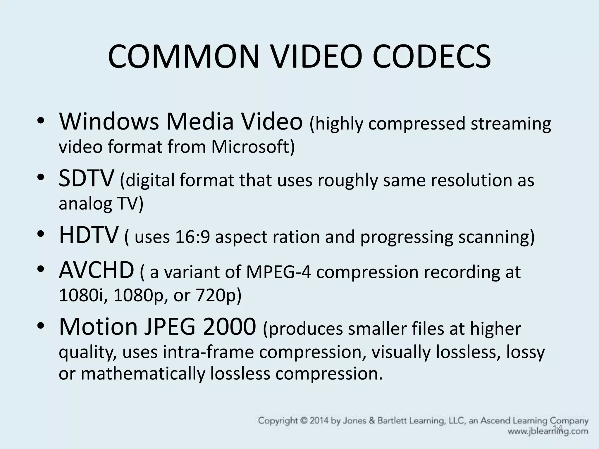 COMMON VIDEO CODECS
• Windows Media Video (highly compressed streaming
video format from Microsoft)
• SDTV (digital format that uses roughly same resolution as
analog TV)
• HDTV ( uses 16:9 aspect ration and progressing scanning)
• AVCHD ( a variant of MPEG-4 compression recording at
1080i, 1080p, or 720p)
• Motion JPEG 2000 (produces smaller files at higher
quality, uses intra-frame compression, visually lossless, lossy
or mathematically lossless compression.
14
 