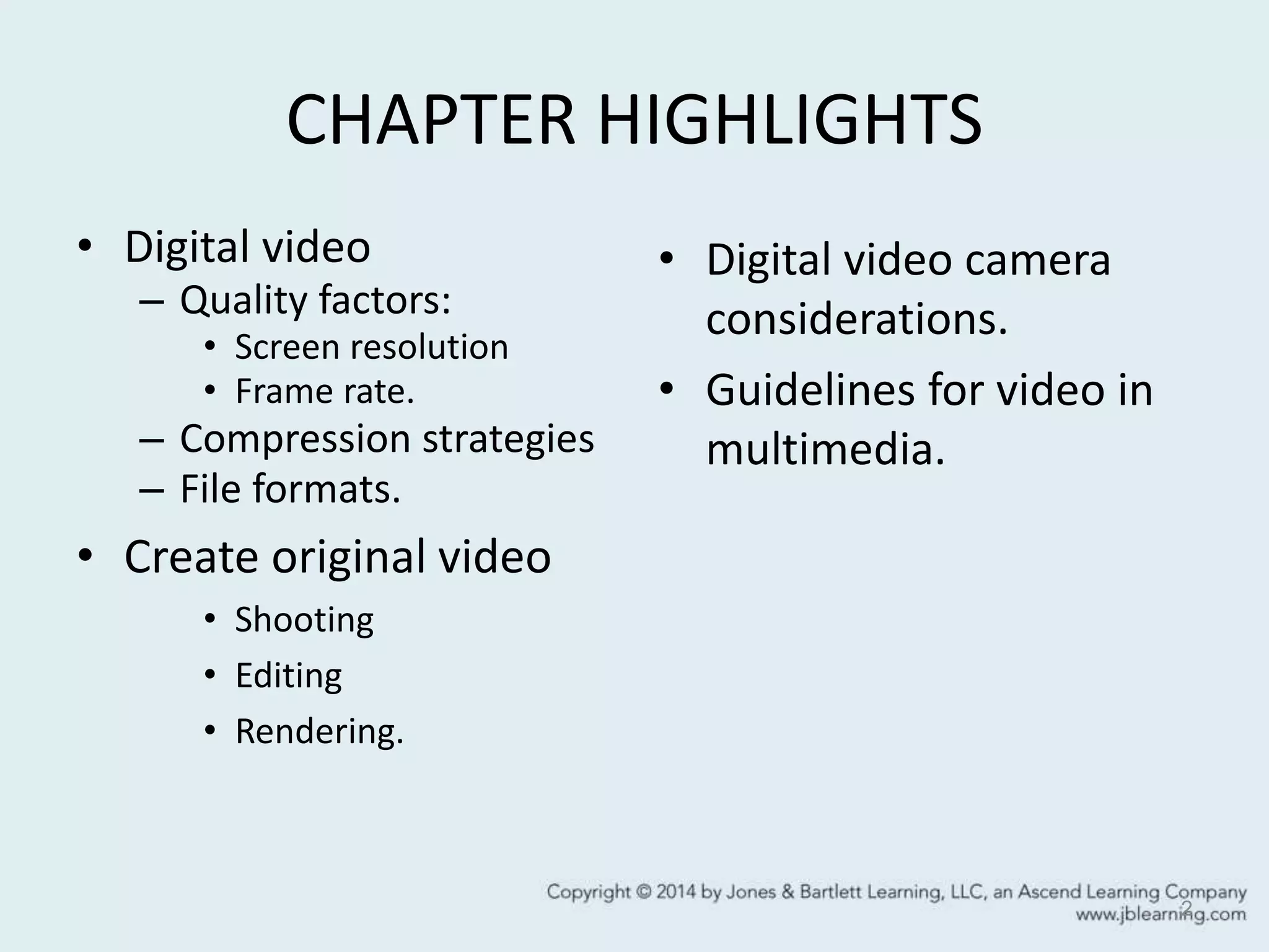 CHAPTER HIGHLIGHTS
• Digital video
– Quality factors:
• Screen resolution
• Frame rate.
– Compression strategies
– File formats.
• Create original video
• Shooting
• Editing
• Rendering.
• Digital video camera
considerations.
• Guidelines for video in
multimedia.
2
 