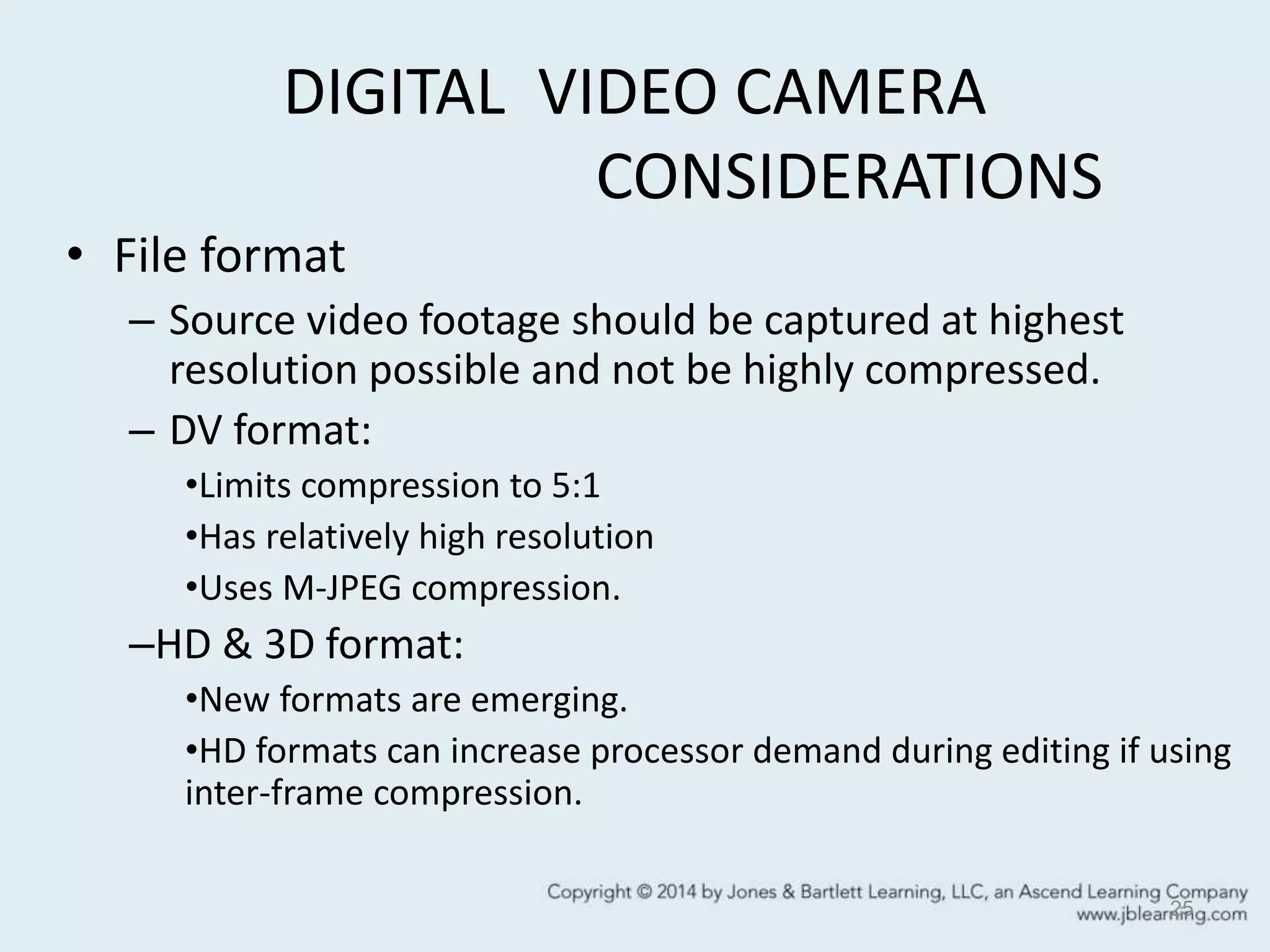 DIGITAL VIDEO CAMERA
CONSIDERATIONS
• File format
– Source video footage should be captured at highest
resolution possible and not be highly compressed.
– DV format:
•Limits compression to 5:1
•Has relatively high resolution
•Uses M-JPEG compression.
–HD & 3D format:
•New formats are emerging.
•HD formats can increase processor demand during editing if using
inter-frame compression.
25
 