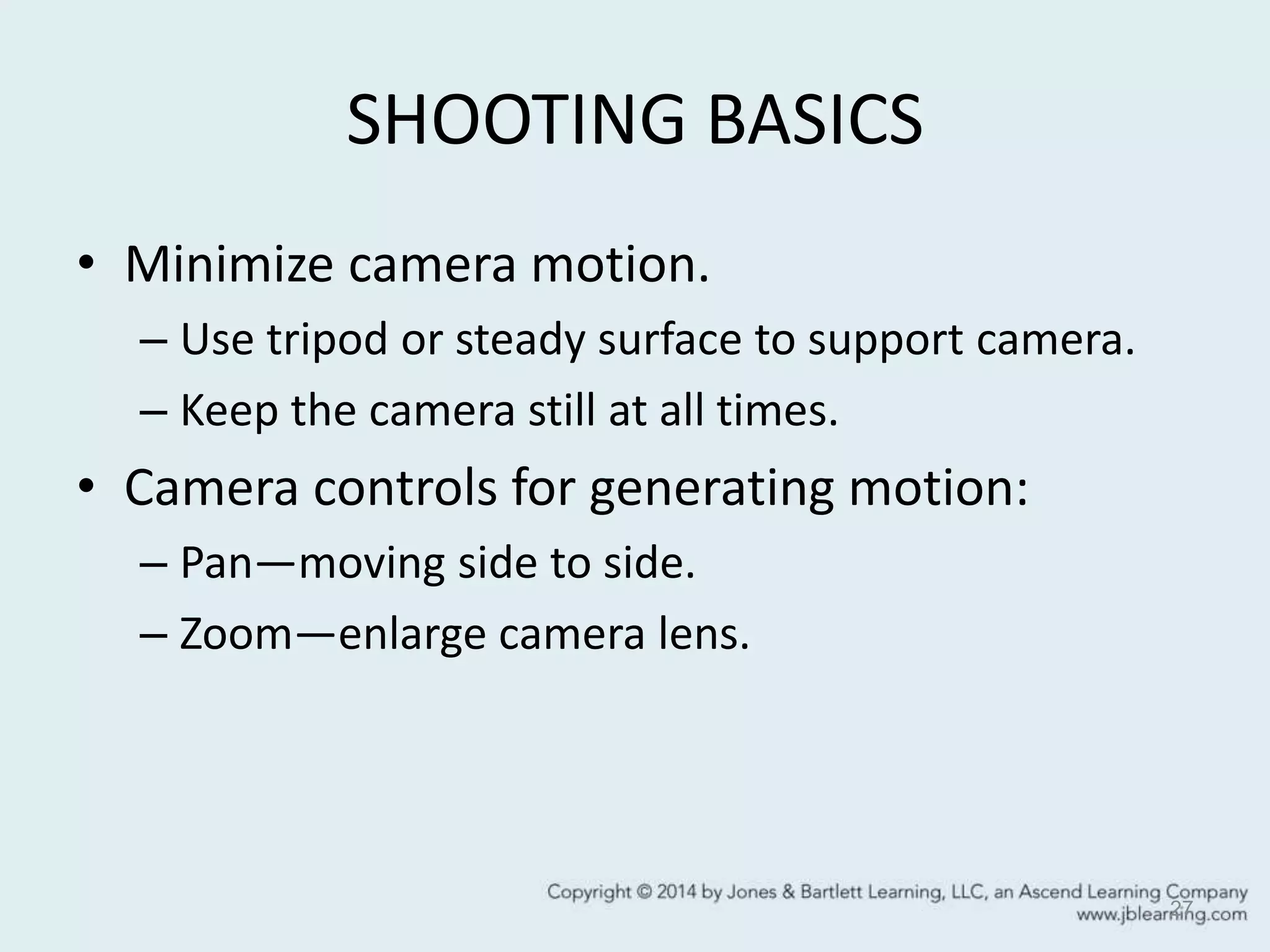 SHOOTING BASICS
• Minimize camera motion.
– Use tripod or steady surface to support camera.
– Keep the camera still at all times.
• Camera controls for generating motion:
– Pan—moving side to side.
– Zoom—enlarge camera lens.
27
 