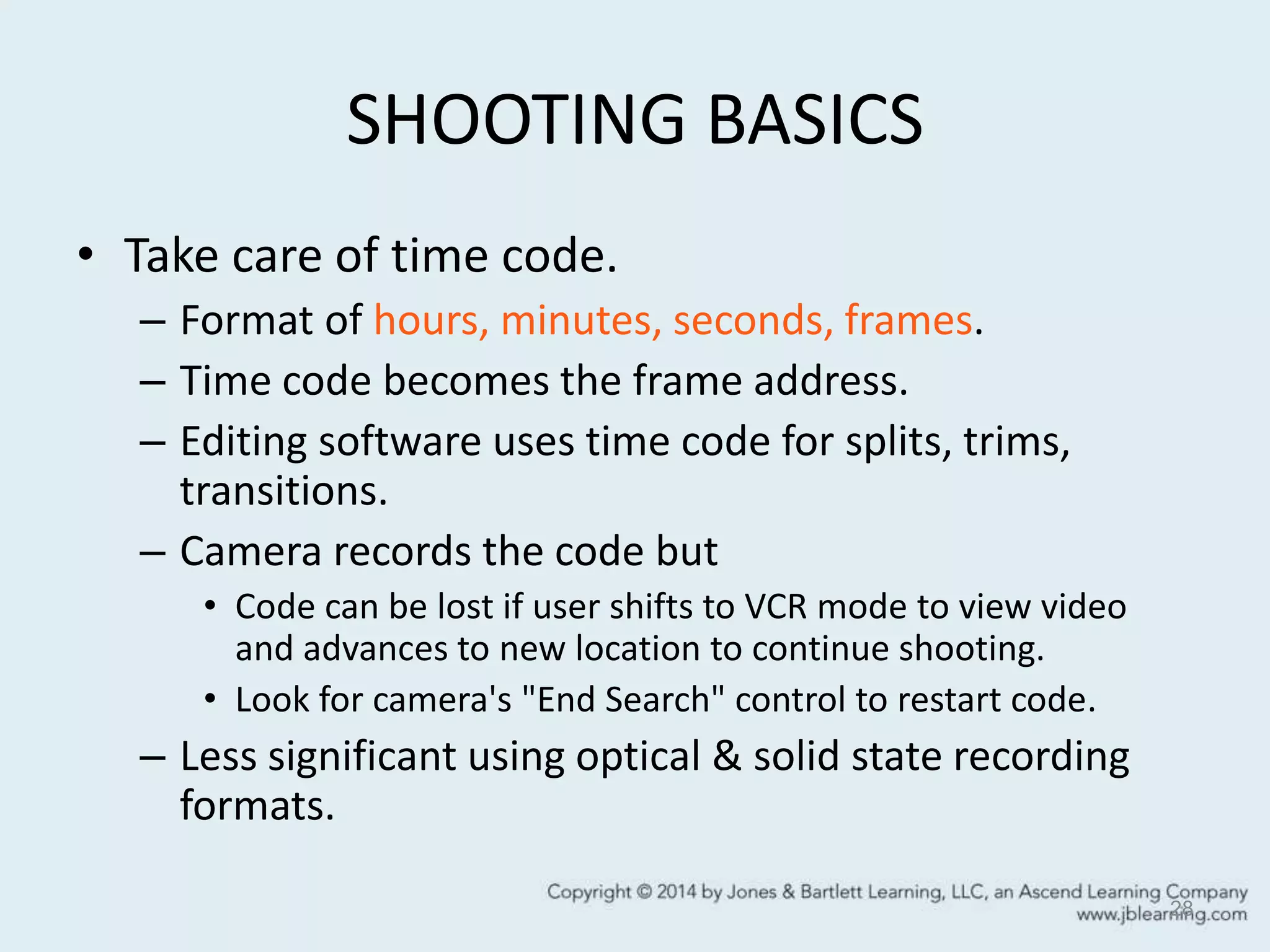 SHOOTING BASICS
• Take care of time code.
– Format of hours, minutes, seconds, frames.
– Time code becomes the frame address.
– Editing software uses time code for splits, trims,
transitions.
– Camera records the code but
• Code can be lost if user shifts to VCR mode to view video
and advances to new location to continue shooting.
• Look for camera's "End Search" control to restart code.
– Less significant using optical & solid state recording
formats.
28
 