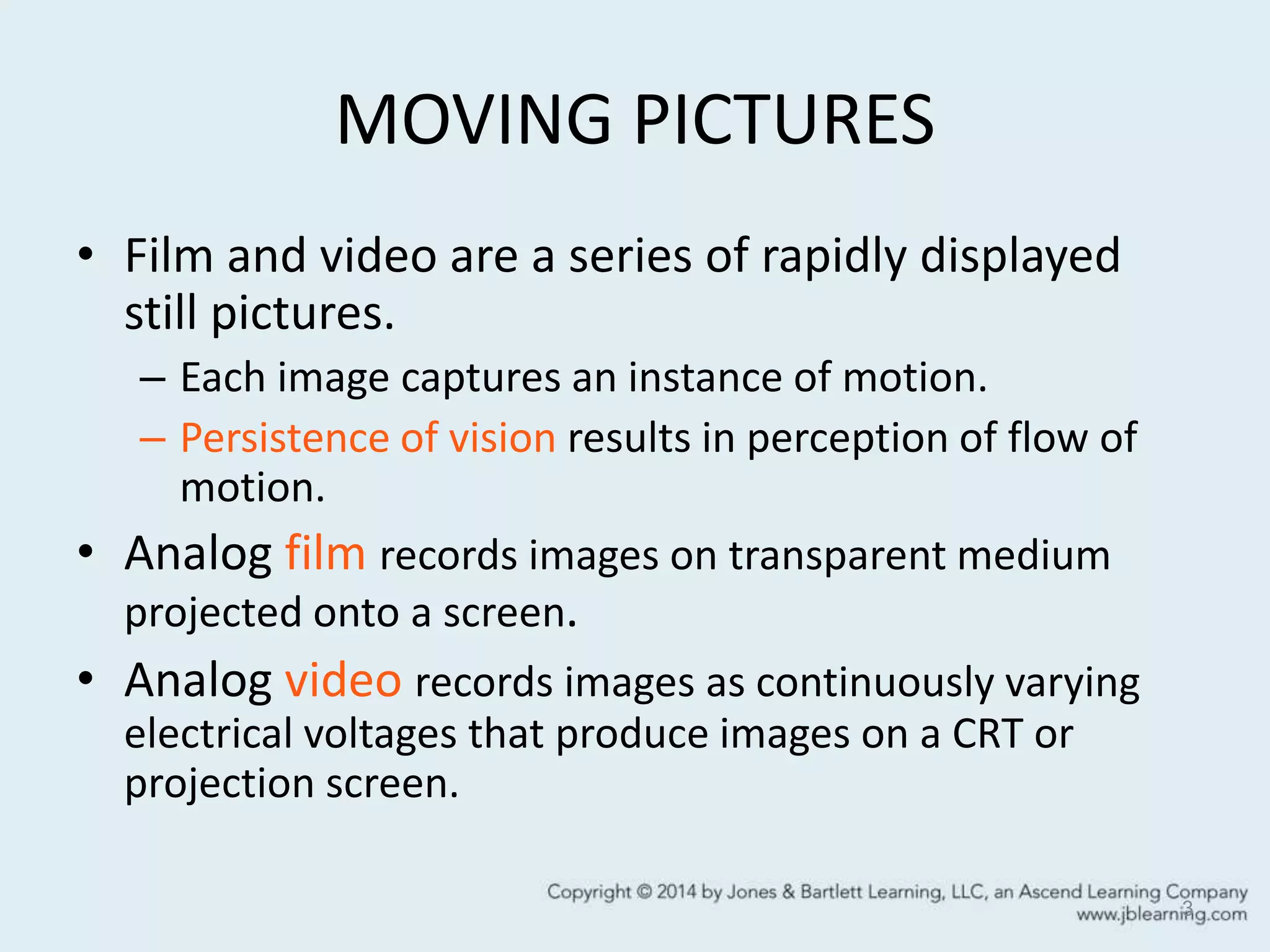 MOVING PICTURES
• Film and video are a series of rapidly displayed
still pictures.
– Each image captures an instance of motion.
– Persistence of vision results in perception of flow of
motion.
• Analog film records images on transparent medium
projected onto a screen.
• Analog video records images as continuously varying
electrical voltages that produce images on a CRT or
projection screen.
3
 